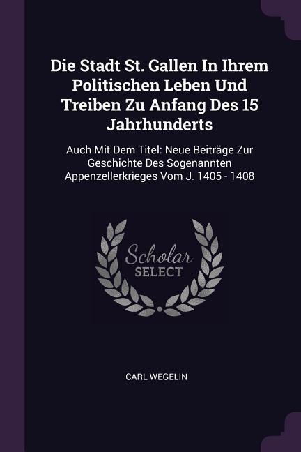 Die Stadt St. Gallen In Ihrem Politischen Leben Und Treiben Zu Anfang Des 15 Jahrhunderts: Auch Mit Dem Titel: Neue Beiträge Zur Geschichte Des Sogenannten Appenzellerkrieges Vom J. 1405 - 1408