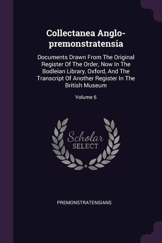 Collectanea Anglo-premonstratensia Documents Drawn From The Original Register Of The Order, Now In The Bodleian Library, Oxford, And The Transcript Of Another Register In The British Museum; Volume 6