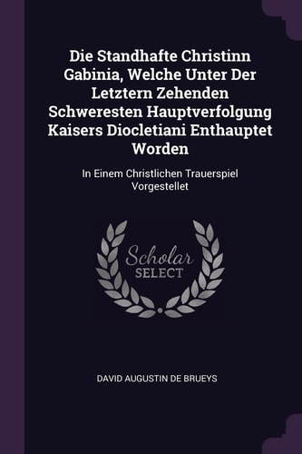 Die Standhafte Christinn Gabinia, Welche Unter Der Letztern Zehenden Schweresten Hauptverfolgung Kaisers Diocletiani Enthauptet Worden In Einem Christlichen Trauerspiel Vorgestellet