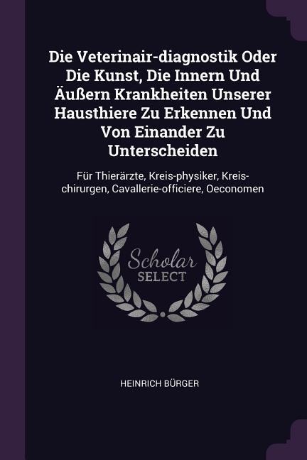 Die Veterinair-diagnostik Oder Die Kunst, Die Innern Und Äußern Krankheiten Unserer Hausthiere Zu Erkennen Und Von Einander Zu Unterscheiden: Für Thierärzte, Kreis-physiker, Kreis-chirurgen, Cavallerie-officiere, Oeconomen