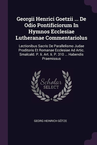 Georgii Henrici Goetzii ... De Odio Pontificiorum In Hymnos Ecclesiae Lutheranae Commentariolus Lectionibus Sacris De Parallelismo Judae Proditoris Et Romanae Ecclesiae Ad Artic. Smalcald. P. Ii. Art. Ii. P. 310 ... Habendis Praemissus