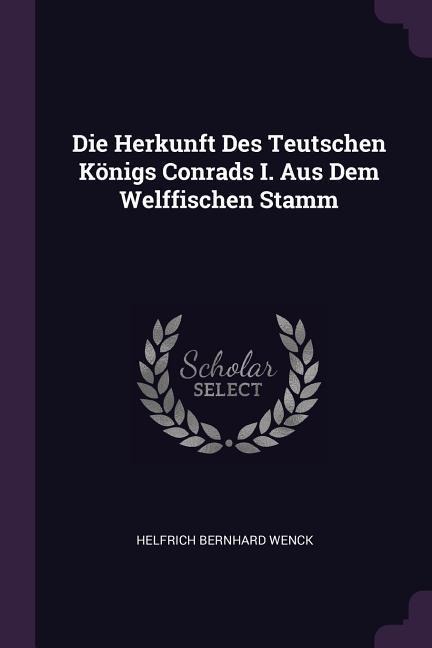 Die Herkunft Des Teutschen Königs Conrads I. Aus Dem Welffischen Stamm