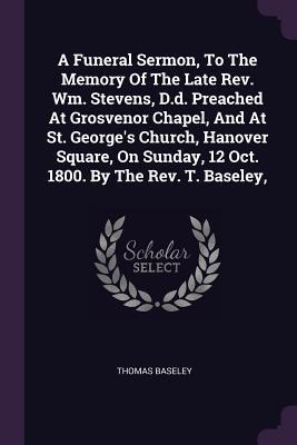 A Funeral Sermon, To The Memory Of The Late Rev. Wm. Stevens, D.d. Preached At Grosvenor Chapel, And At St. Georges Church, Hanover Square, On Sunday, 12 Oct. 1800. By The Rev. T. Baseley,