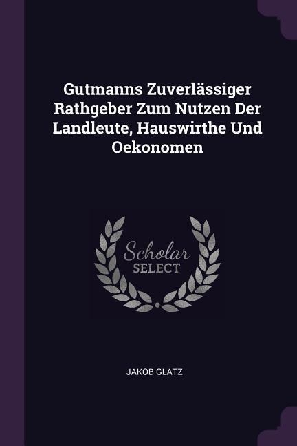 Gutmanns Zuverlässiger Rathgeber Zum Nutzen Der Landleute, Hauswirthe Und Oekonomen