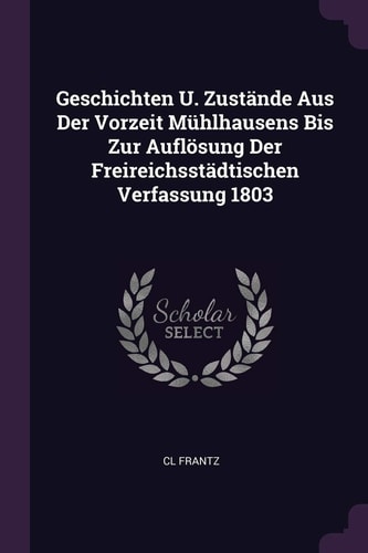 Geschichten U. Zustände Aus Der Vorzeit Mühlhausens Bis Zur Auflösung Der Freireichsstädtischen Verfassung 1803