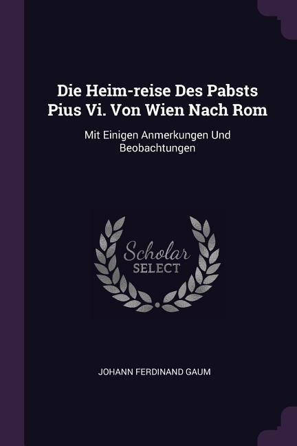 Die Heim-reise Des Pabsts Pius Vi. Von Wien Nach Rom: Mit Einigen Anmerkungen Und Beobachtungen