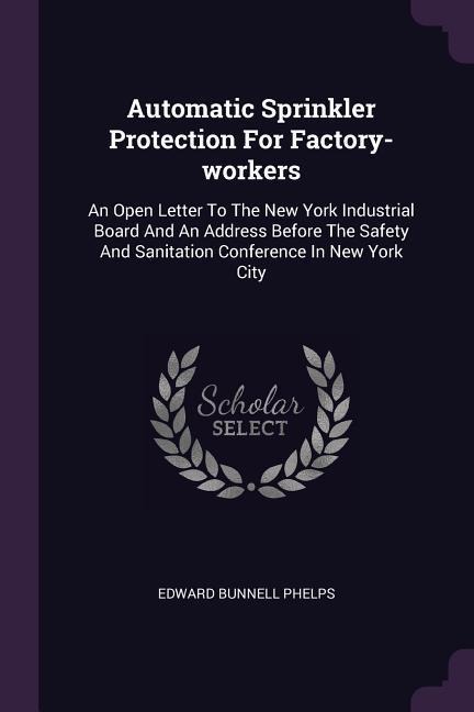 Automatic Sprinkler Protection For Factory-workers: An Open Letter To The New York Industrial Board And An Address Before The Safety And Sanitation Conference In New York City