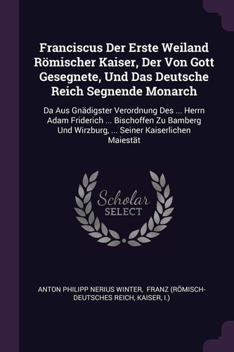Franciscus Der Erste Weiland Römischer Kaiser, Der Von Gott Gesegnete, Und Das Deutsche Reich Segnende Monarch Da Aus Gnädigster Verordnung Des ... Herrn Adam Friderich ... Bischoffen Zu Bamberg Und Wirzburg, ... Seiner Kaiserlichen Maiestät
