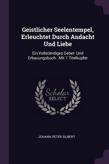 Geistlicher Seelentempel, Erleuchtet Durch Andacht Und Liebe: Ein Vollständiges Gebet- Und Erbauungsbuch: Mit 1 Titelkupfer
