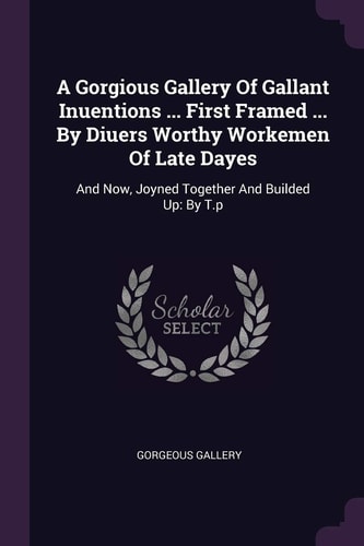 A Gorgious Gallery Of Gallant Inuentions ... First Framed ... By Diuers Worthy Workemen Of Late Dayes And Now, Joyned Together And Builded Up: By T.p