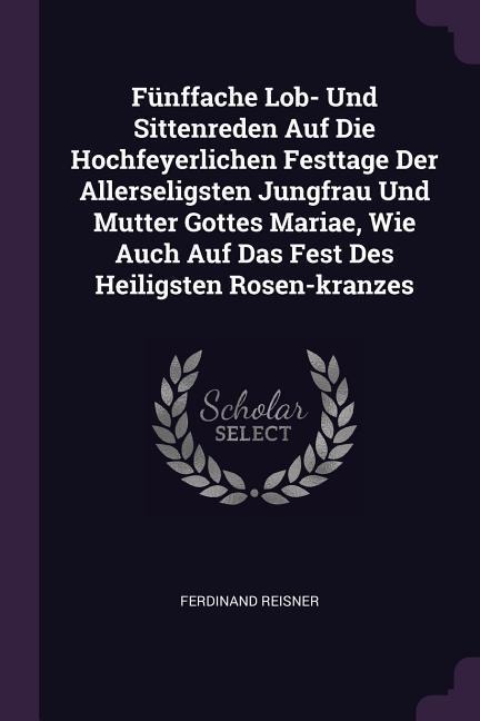 Fünffache Lob- Und Sittenreden Auf Die Hochfeyerlichen Festtage Der Allerseligsten Jungfrau Und Mutter Gottes Mariae, Wie Auch Auf Das Fest Des Heiligsten Rosen-kranzes