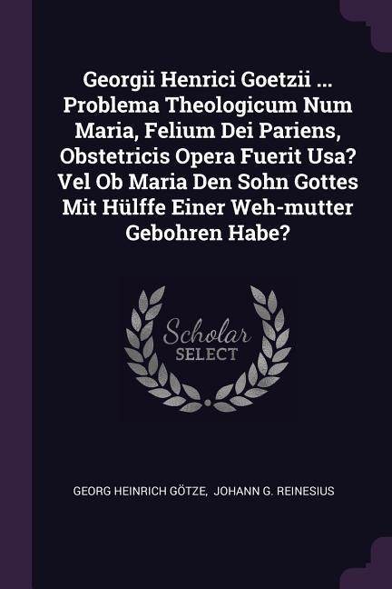 Georgii Henrici Goetzii ... Problema Theologicum Num Maria, Felium Dei Pariens, Obstetricis Opera Fuerit Usa? Vel Ob Maria Den Sohn Gottes Mit Hülffe Einer Weh-mutter Gebohren Habe?