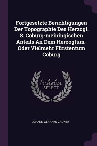 Fortgesetzte Berichtigungen Der Topographie Des Herzogl. S. Coburg-Meiningischen Anteils an Dem Herzogtum- Oder Vielmehr Fürstentum Coburg