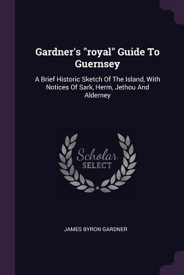 Gardners royal Guide To Guernsey: A Brief Historic Sketch Of The Island, With Notices Of Sark, Herm, Jethou And Alderney
