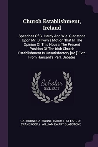 Church Establishment, Ireland Speeches Of G. Hardy And W.e. Gladstone Upon Mr. Dillwyn's Motion 'that In The Opinion Of This House, The Present Position Of The Irish Church Establishment Is Unsatisfactory [&c.]' Extr. From Hansard's Parl. Debates