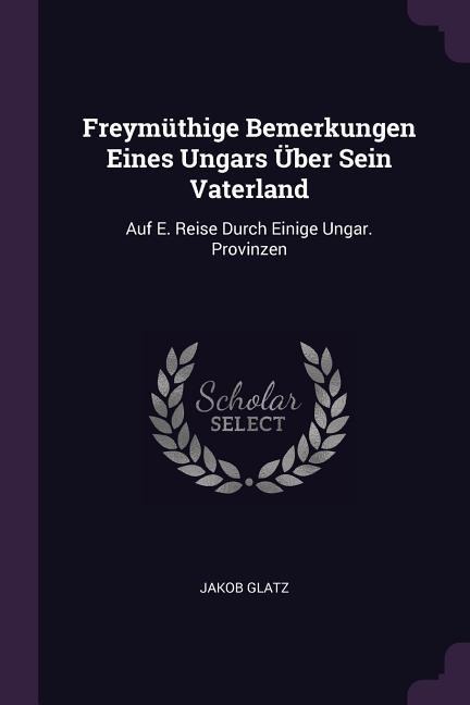 Freymüthige Bemerkungen Eines Ungars Über Sein Vaterland: Auf E. Reise Durch Einige Ungar. Provinzen