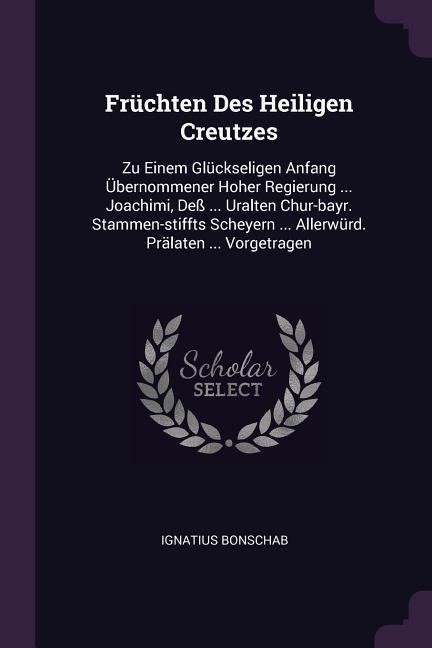 Früchten Des Heiligen Creutzes: Zu Einem Glückseligen Anfang Übernommener Hoher Regierung ... Joachimi, Deß ... Uralten Chur-bayr. Stammen-stiffts Scheyern ... Allerwürd. Prälaten ... Vorgetragen