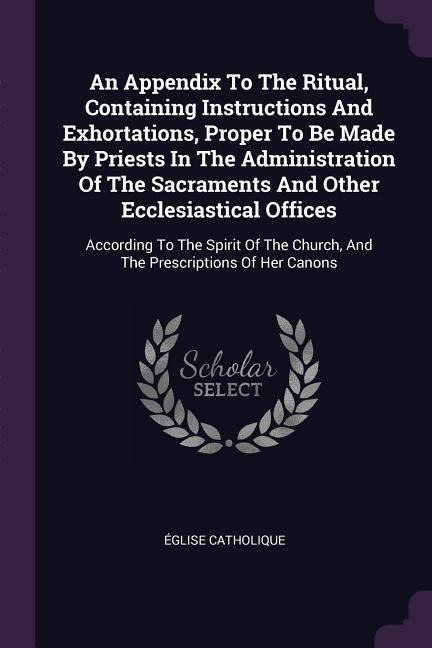 An Appendix To The Ritual, Containing Instructions And Exhortations, Proper To Be Made By Priests In The Administration Of The Sacraments And Other Ecclesiastical Offices: According To The Spirit Of The Church, And The Prescriptions Of Her Canons