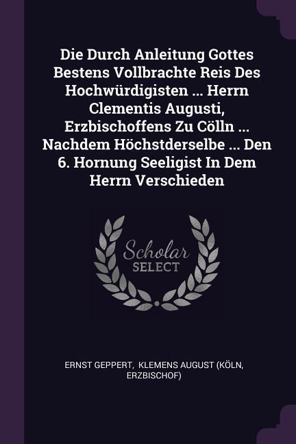 Die Durch Anleitung Gottes Bestens Vollbrachte Reis Des Hochwürdigisten ... Herrn Clementis Augusti, Erzbischoffens Zu Cölln ... Nachdem Höchstderselbe ... Den 6. Hornung Seeligist In Dem Herrn Verschieden