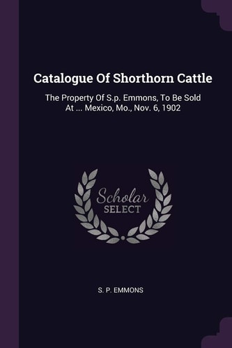 Catalogue Of Shorthorn Cattle The Property Of S.p. Emmons, To Be Sold At ... Mexico, Mo., Nov. 6, 1902