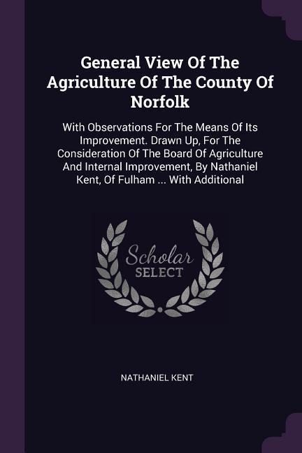 General View Of The Agriculture Of The County Of Norfolk: With Observations For The Means Of Its Improvement. Drawn Up, For The Consideration Of The Board Of Agriculture And Internal Improvement, By Nathaniel Kent, Of Fulham ... With Additional