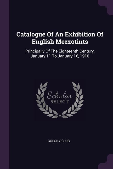 Catalogue Of An Exhibition Of English Mezzotints: Principally Of The Eighteenth Century, January 11 To January 16, 1910