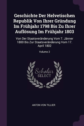 Geschichte Der Helvetischen Republik Von Ihrer Gründung Im Frühjahr 1798 Bis Zu Ihrer Auflösung Im Frühjahr 1803 Von Der Staatsveränderung Vom 7. Jänner 1800 Bis Zur Staatsveränderung Vom 17. April 1802; Volume 2