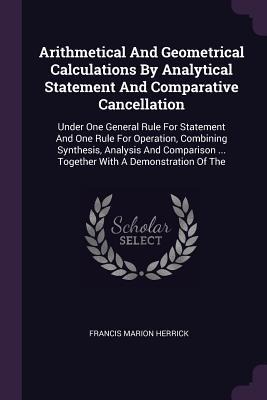 Arithmetical And Geometrical Calculations By Analytical Statement And Comparative Cancellation: Under One General Rule For Statement And One Rule For Operation, Combining Synthesis, Analysis And Comparison ... Together With A Demonstration Of The