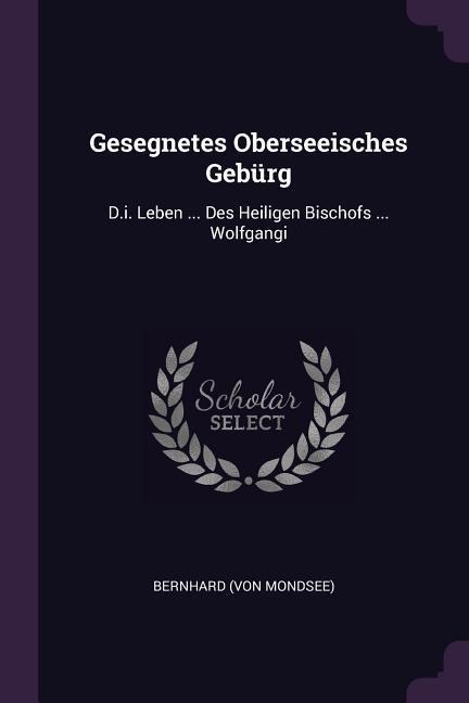 Gesegnetes Oberseeisches Gebürg: D.i. Leben ... Des Heiligen Bischofs ... Wolfgangi