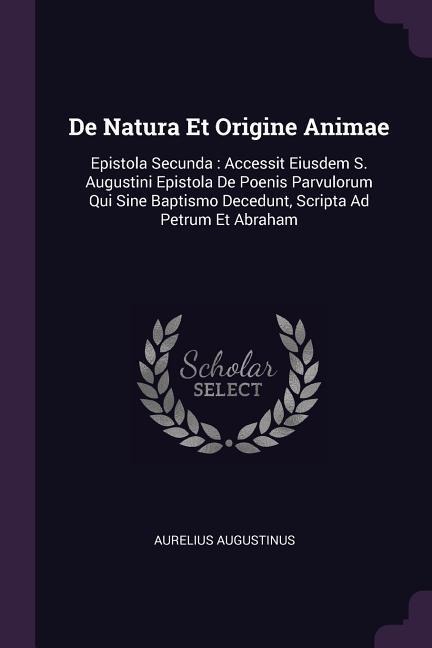 De Natura Et Origine Animae: Epistola Secunda: Accessit Eiusdem S. Augustini Epistola De Poenis Parvulorum Qui Sine Baptismo Decedunt, Scripta Ad Petrum Et Abraham