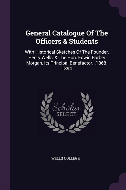 General Catalogue Of The Officers & Students: With Historical Sketches Of The Founder, Henry Wells, & The Hon. Edwin Barber Morgan, Its Principal Benefactor...1868-1894