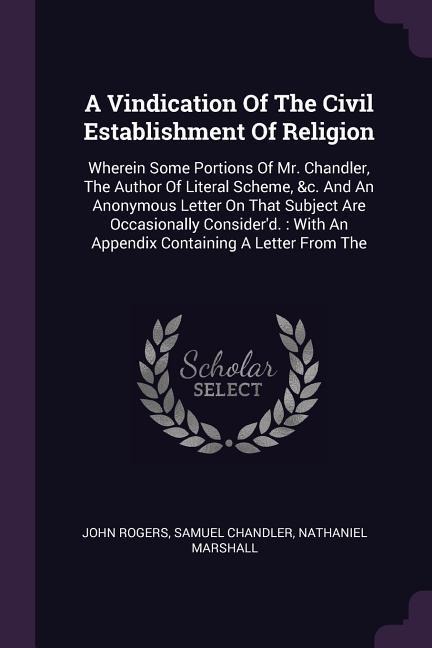 A Vindication Of The Civil Establishment Of Religion: Wherein Some Portions Of Mr. Chandler, The Author Of Literal Scheme, &c. And An Anonymous Letter On That Subject Are Occasionally Considerd.: With An Appendix Containing A Letter From The