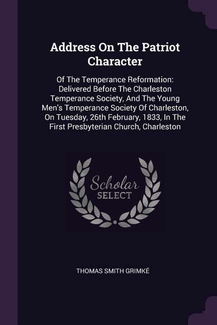 Address On The Patriot Character: Of The Temperance Reformation: Delivered Before The Charleston Temperance Society, And The Young Mens Temperance Society Of Charleston, On Tuesday, 26th February, 1833, In The First Presbyterian Church, Charleston