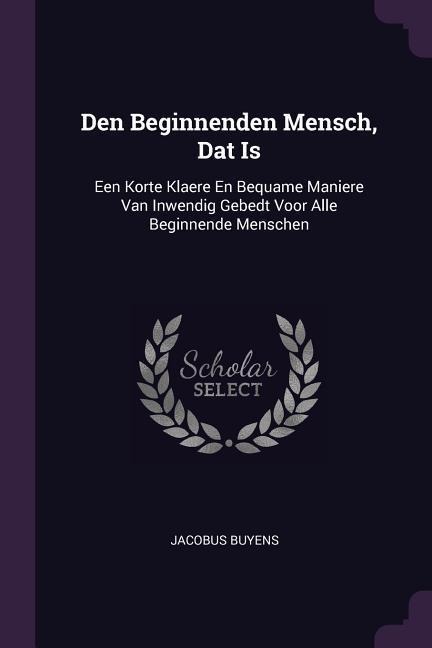 Den Beginnenden Mensch, Dat Is: Een Korte Klaere En Bequame Maniere Van Inwendig Gebedt Voor Alle Beginnende Menschen