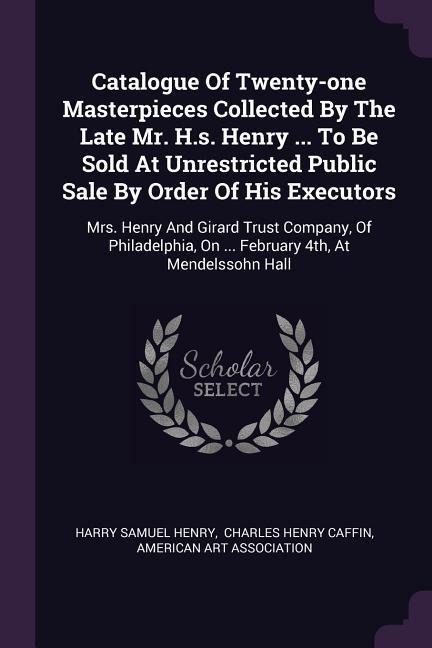 Catalogue Of Twenty-one Masterpieces Collected By The Late Mr. H.s. Henry ... To Be Sold At Unrestricted Public Sale By Order Of His Executors: Mrs. Henry And Girard Trust Company, Of Philadelphia, On ... February 4th, At Mendelssohn Hall
