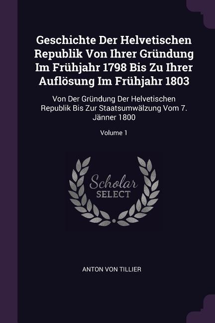 Geschichte Der Helvetischen Republik Von Ihrer Gründung Im Frühjahr 1798 Bis Zu Ihrer Auflösung Im Frühjahr 1803: Von Der Gründung Der Helvetischen Republik Bis Zur Staatsumwälzung Vom 7. Jänner 1800; Volume 1