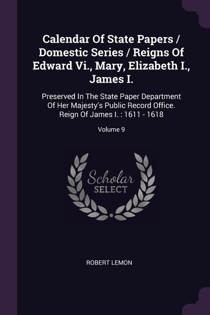 Calendar Of State Papers / Domestic Series / Reigns Of Edward Vi., Mary, Elizabeth I., James I.: Preserved In The State Paper Department Of Her Majestys Public Record Office. Reign Of James I.: 1611 - 1618; Volume 9