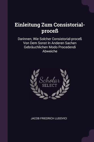 Einleitung Zum Consistorial-Proceß Darinnen, Wie Solcher Consistorial-Proceß Von Dem Sonst in Anderen Sachen Gebräuchlichen Modo Procedendi Abweiche