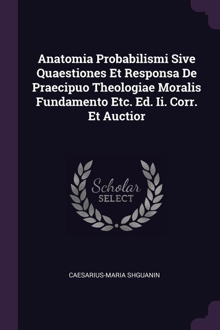 Anatomia Probabilismi Sive Quaestiones Et Responsa De Praecipuo Theologiae Moralis Fundamento Etc. Ed. Ii. Corr. Et Auctior