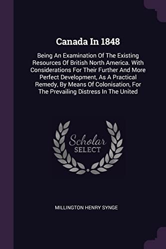 Canada In 1848 Being An Examination Of The Existing Resources Of British North America. With Considerations For Their Further And More Perfect Development, As A Practical Remedy, By Means Of Colonisation, For The Prevailing Distress In The United