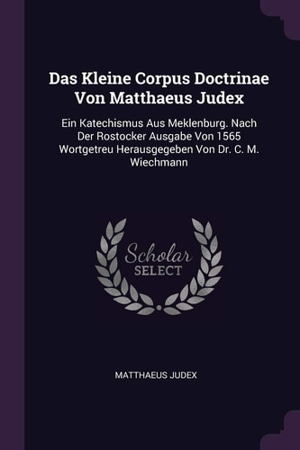 Das Kleine Corpus Doctrinae Von Matthaeus Judex Ein Katechismus Aus Meklenburg. Nach Der Rostocker Ausgabe Von 1565 Wortgetreu Herausgegeben Von Dr. C. M. Wiechmann