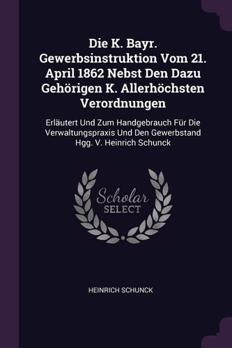 Die K. Bayr. Gewerbsinstruktion Vom 21. April 1862 Nebst Den Dazu Gehörigen K. Allerhöchsten Verordnungen Erläutert Und Zum Handgebrauch Für Die Verwaltungspraxis Und Den Gewerbstand Hgg. V. Heinrich Schunck