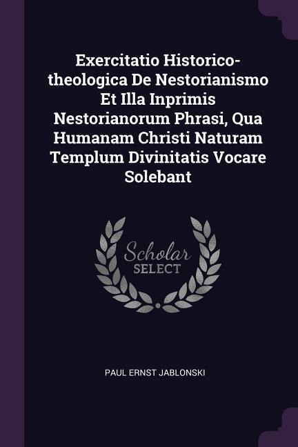 Exercitatio Historico-theologica De Nestorianismo Et Illa Inprimis Nestorianorum Phrasi, Qua Humanam Christi Naturam Templum Divinitatis Vocare Solebant