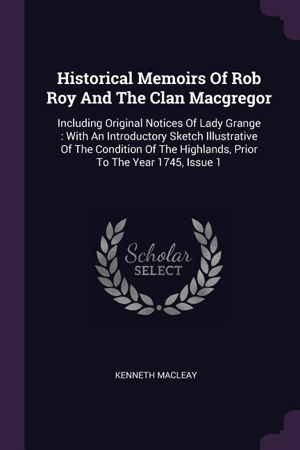 Historical Memoirs Of Rob Roy And The Clan Macgregor: Including Original Notices Of Lady Grange: With An Introductory Sketch Illustrative Of The Condition Of The Highlands, Prior To The Year 1745, Issue 1