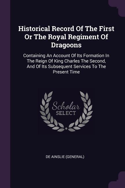 Historical Record Of The First Or The Royal Regiment Of Dragoons: Containing An Account Of Its Formation In The Reign Of King Charles The Second, And Of Its Subsequent Services To The Present Time