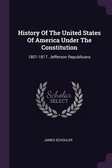 History Of The United States Of America Under The Constitution: 1801-1817. Jefferson Republicans