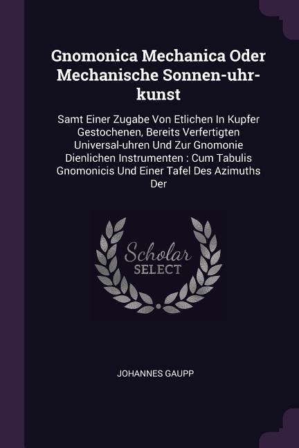 Gnomonica Mechanica Oder Mechanische Sonnen-uhr-kunst: Samt Einer Zugabe Von Etlichen In Kupfer Gestochenen, Bereits Verfertigten Universal-uhren Und Zur Gnomonie Dienlichen Instrumenten: Cum Tabulis Gnomonicis Und Einer Tafel Des Azimuths Der
