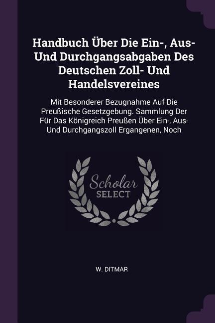 Handbuch Über Die Ein-, Aus- Und Durchgangsabgaben Des Deutschen Zoll- Und Handelsvereines: Mit Besonderer Bezugnahme Auf Die Preußische Gesetzgebung. Sammlung Der Für Das Königreich Preußen Über Ein-, Aus- Und Durchgangszoll Ergangenen, Noch