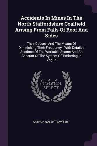 Accidents In Mines In The North Staffordshire Coalfield Arising From Falls Of Roof And Sides Their Causes, And The Means Of Diminishing Their Frequency: With Detailed Sections Of The Workable Seams And An Account Of The System Of Timbering In Vogue