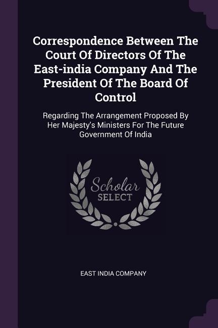 Correspondence Between The Court Of Directors Of The East-india Company And The President Of The Board Of Control: Regarding The Arrangement Proposed By Her Majestys Ministers For The Future Government Of India